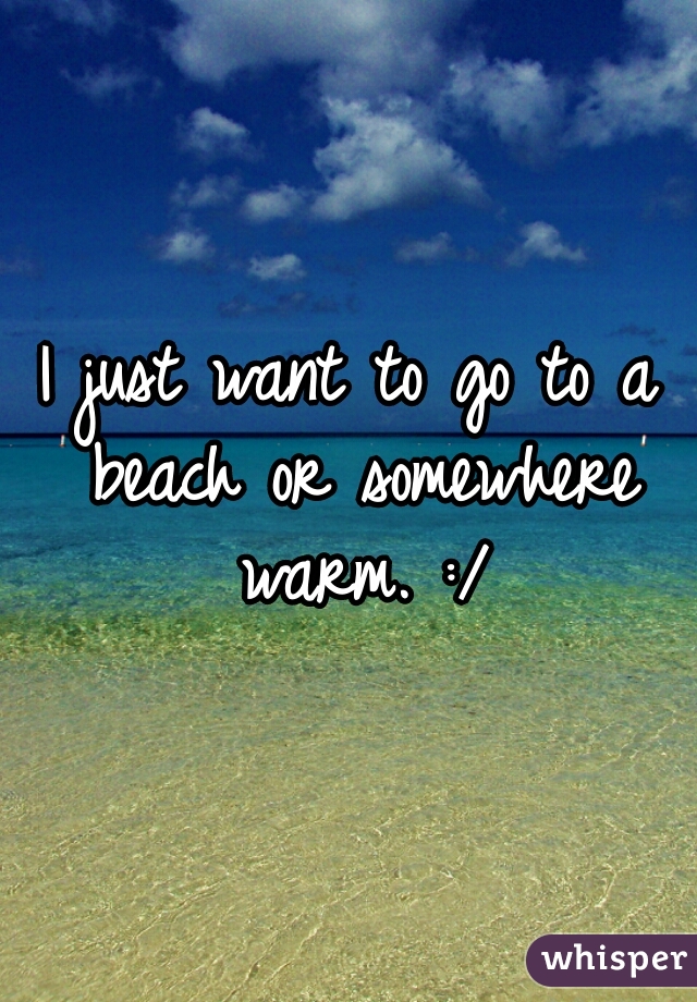 I just want to go to a beach or somewhere warm. :/