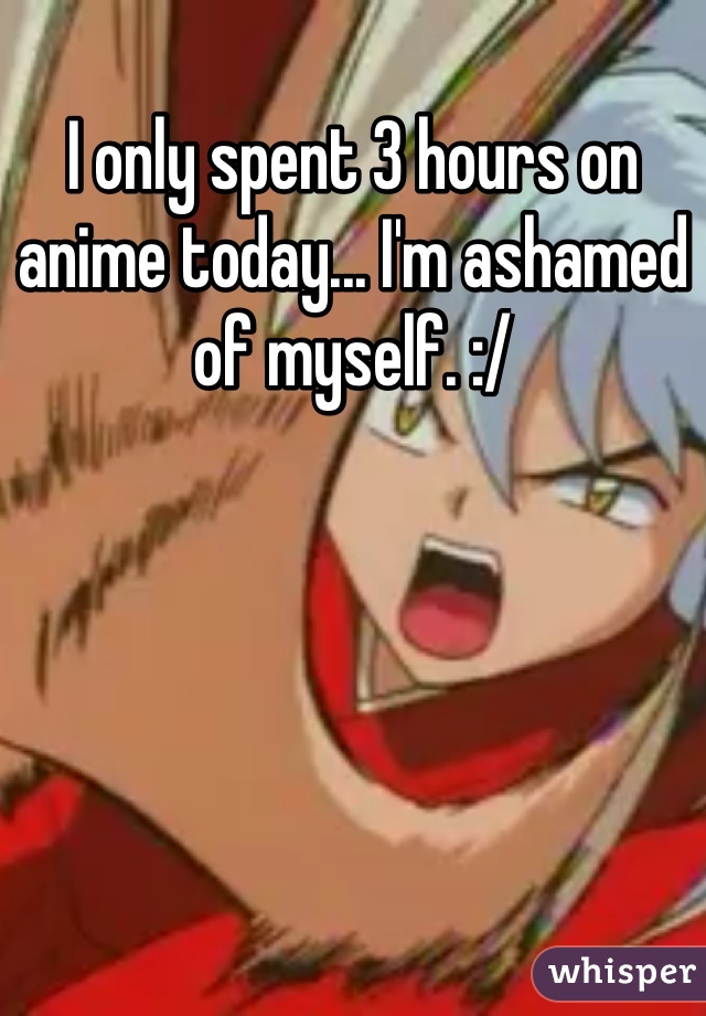 I only spent 3 hours on anime today... I'm ashamed of myself. :/