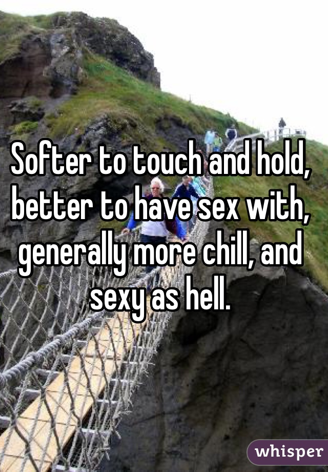Softer to touch and hold, better to have sex with, generally more chill, and sexy as hell. 