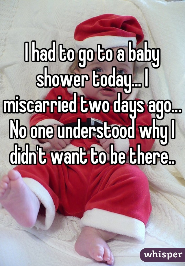 I had to go to a baby shower today... I miscarried two days ago... No one understood why I didn't want to be there..