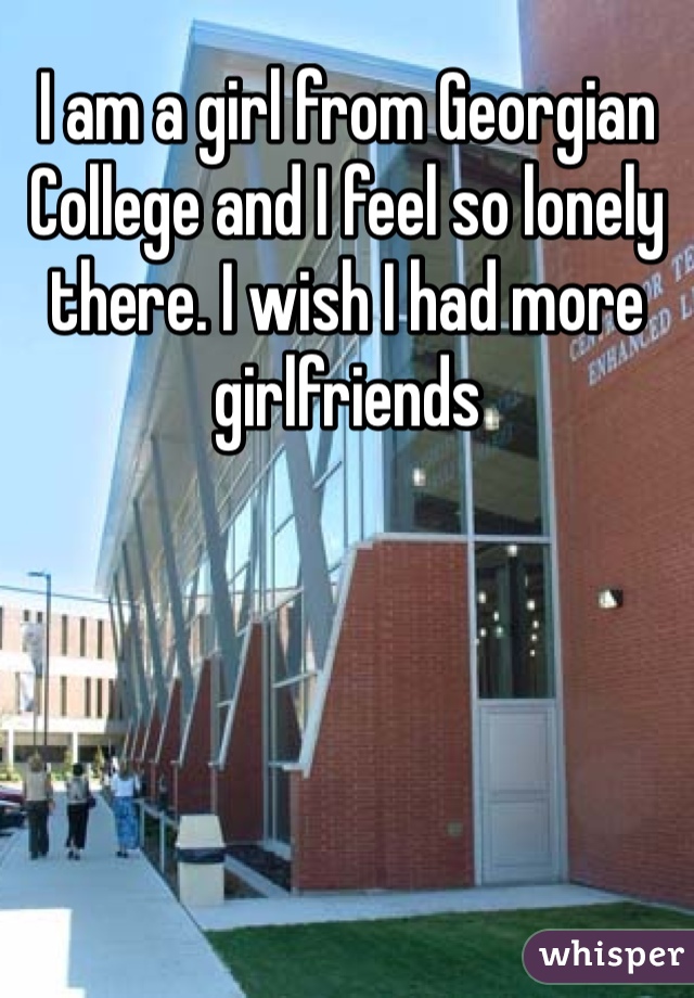 I am a girl from Georgian College and I feel so lonely there. I wish I had more girlfriends