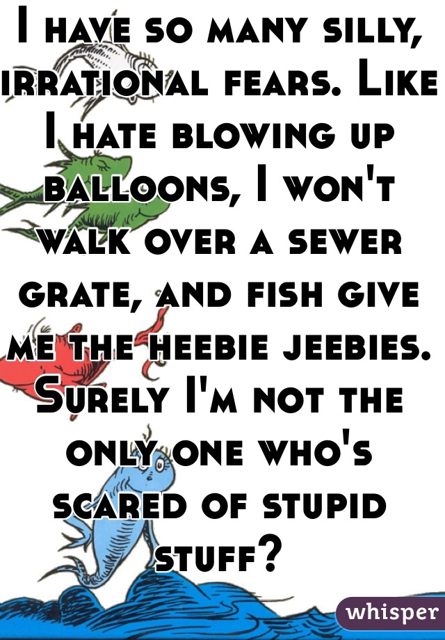 I have so many silly, irrational fears. Like I hate blowing up balloons, I won't walk over a sewer grate, and fish give me the heebie jeebies. Surely I'm not the only one who's scared of stupid stuff?