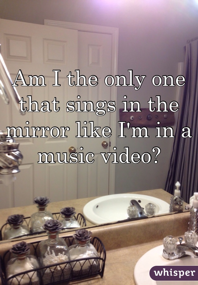 Am I the only one that sings in the mirror like I'm in a music video?