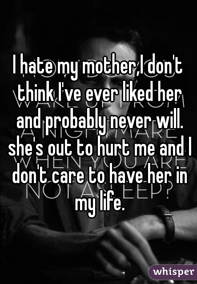 I hate my mother,I don't think I've ever liked her and probably never will. she's out to hurt me and I don't care to have her in my life.