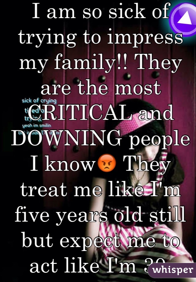 I am so sick of trying to impress my family!! They are the most CRITICAL and DOWNING people I know😡 They treat me like I'm five years old still but expect me to act like I'm 30. 