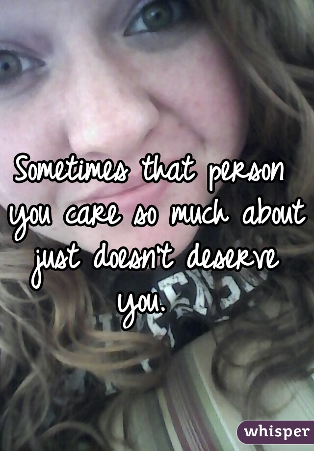 Sometimes that person you care so much about just doesn't deserve you.  