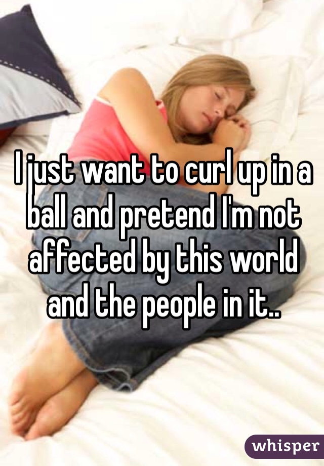 I just want to curl up in a ball and pretend I'm not affected by this world and the people in it.. 