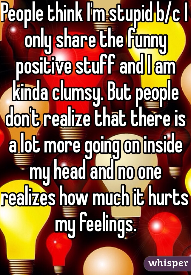 People think I'm stupid b/c I only share the funny positive stuff and I am kinda clumsy. But people don't realize that there is a lot more going on inside my head and no one realizes how much it hurts my feelings. 