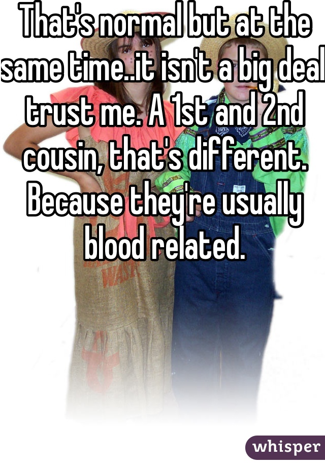 That's normal but at the same time..it isn't a big deal trust me. A 1st and 2nd cousin, that's different. Because they're usually blood related. 