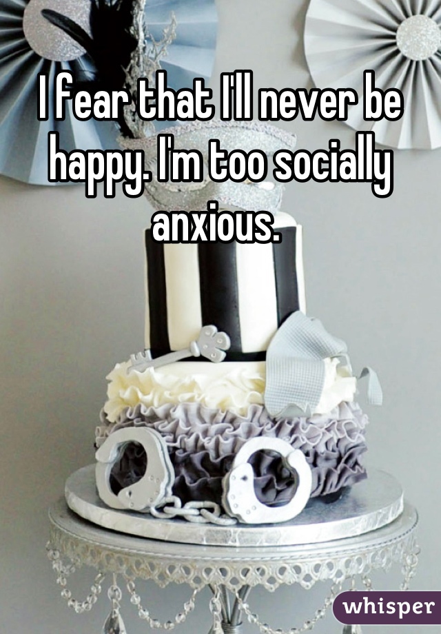 I fear that I'll never be happy. I'm too socially anxious. 