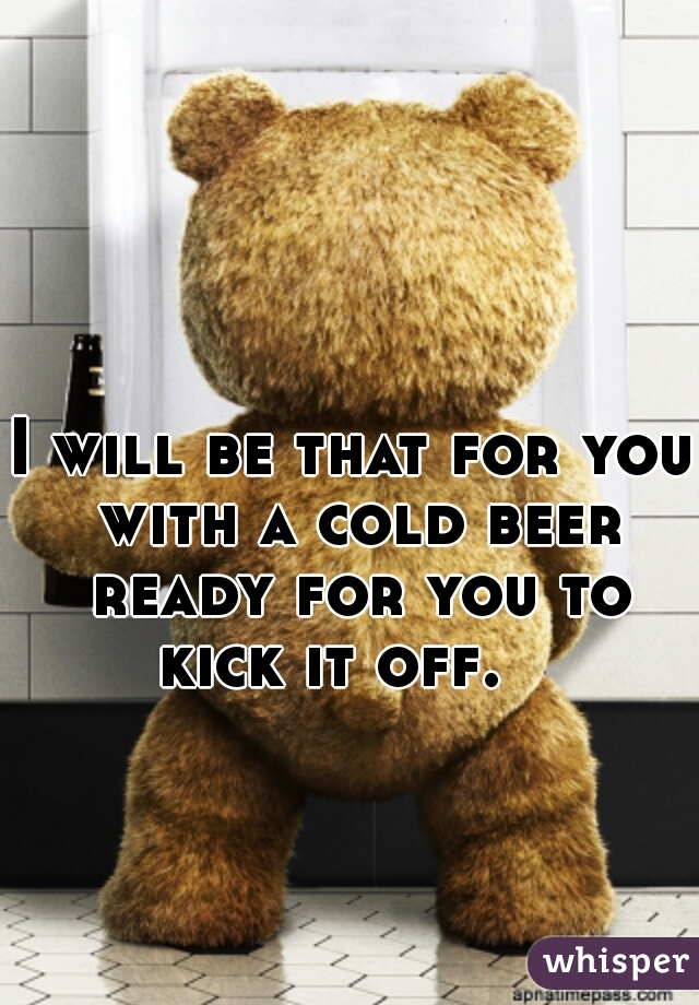 I will be that for you with a cold beer ready for you to kick it off.   