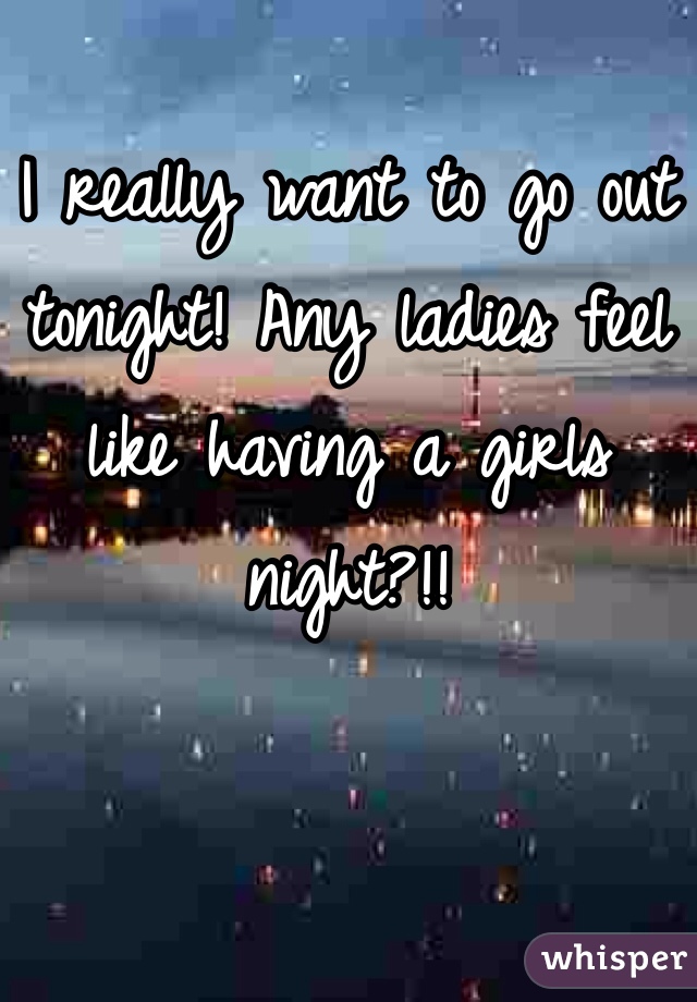 
I really want to go out tonight! Any ladies feel like having a girls night?!!