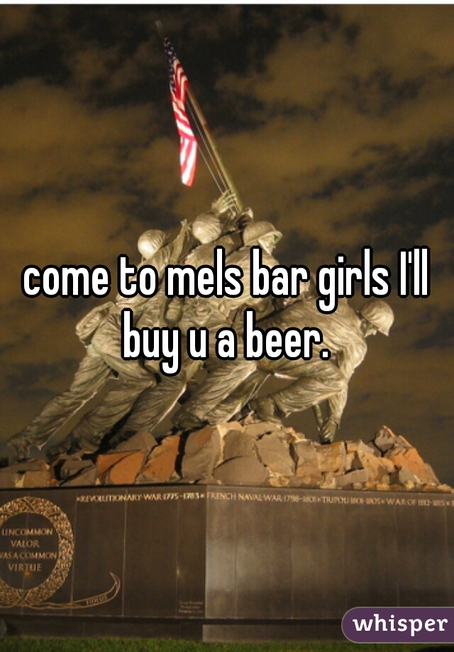 come to mels bar girls I'll buy u a beer. 