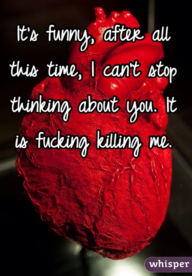 It's funny, after all this time, I can't stop thinking about you. It is fucking killing me. 