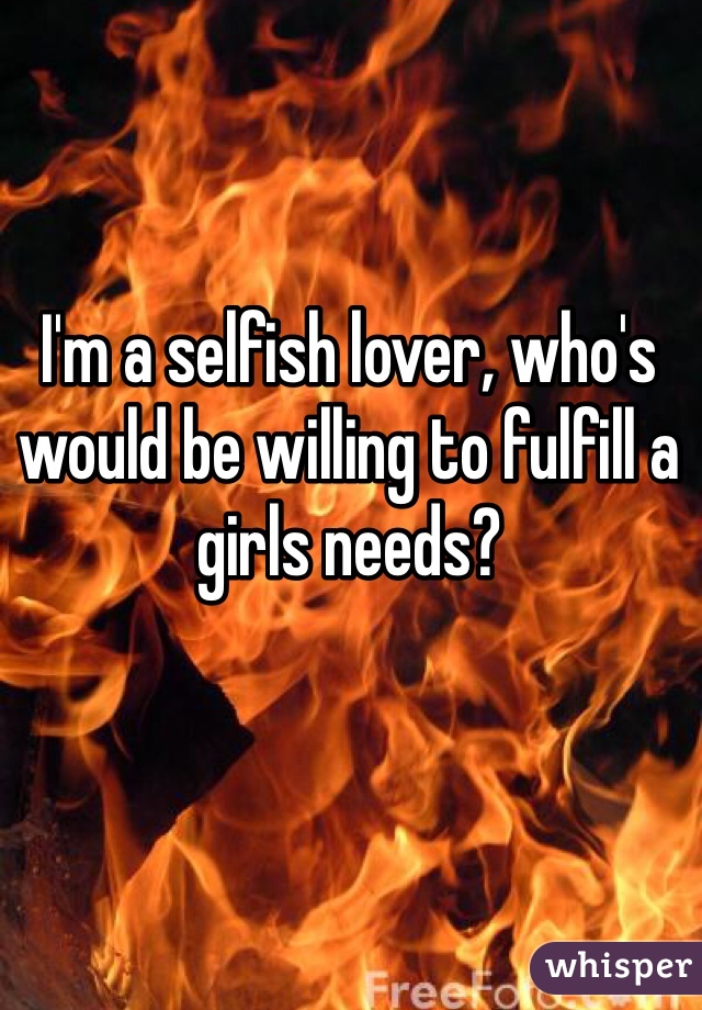 I'm a selfish lover, who's would be willing to fulfill a girls needs?