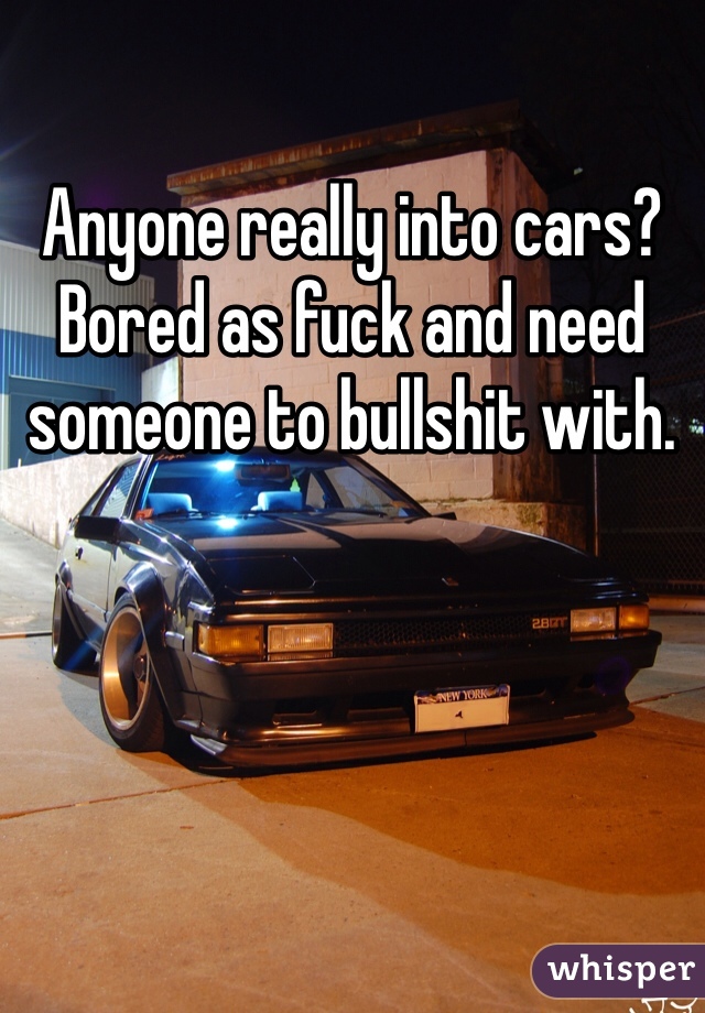 Anyone really into cars? Bored as fuck and need someone to bullshit with. 