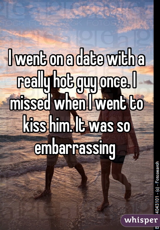 I went on a date with a really hot guy once. I missed when I went to kiss him. It was so embarrassing 