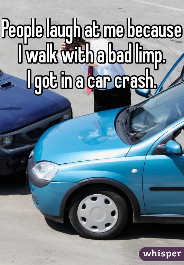 People laugh at me because I walk with a bad limp.
I got in a car crash.