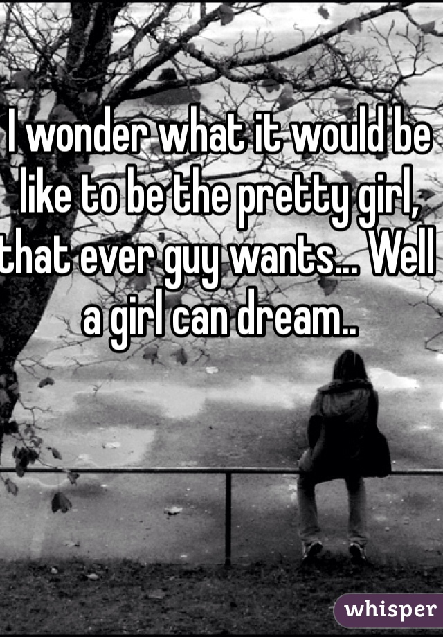 I wonder what it would be like to be the pretty girl, that ever guy wants... Well a girl can dream..