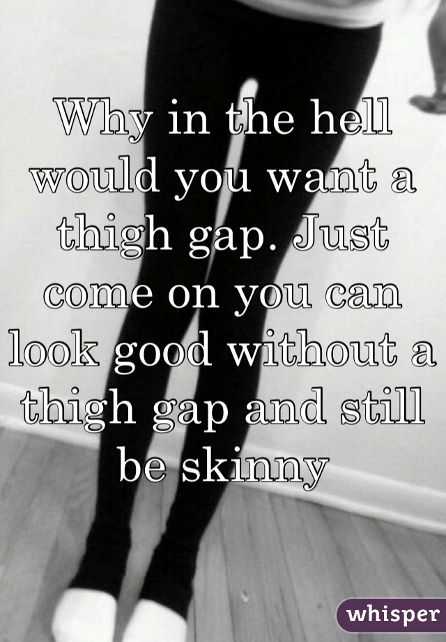 Why in the hell would you want a thigh gap. Just come on you can look good without a thigh gap and still be skinny