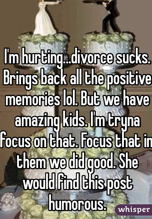 I'm hurting...divorce sucks. Brings back all the positive memories lol. But we have amazing kids. I'm tryna focus on that. Focus that in them we did good. She would find this post humorous. 