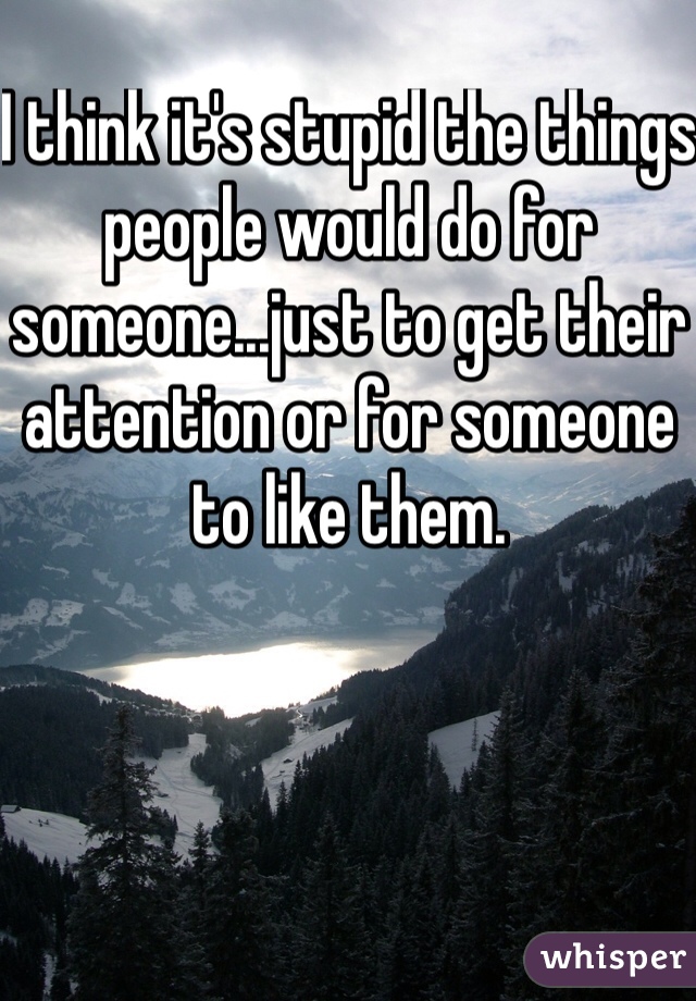 I think it's stupid the things people would do for someone...just to get their attention or for someone to like them.