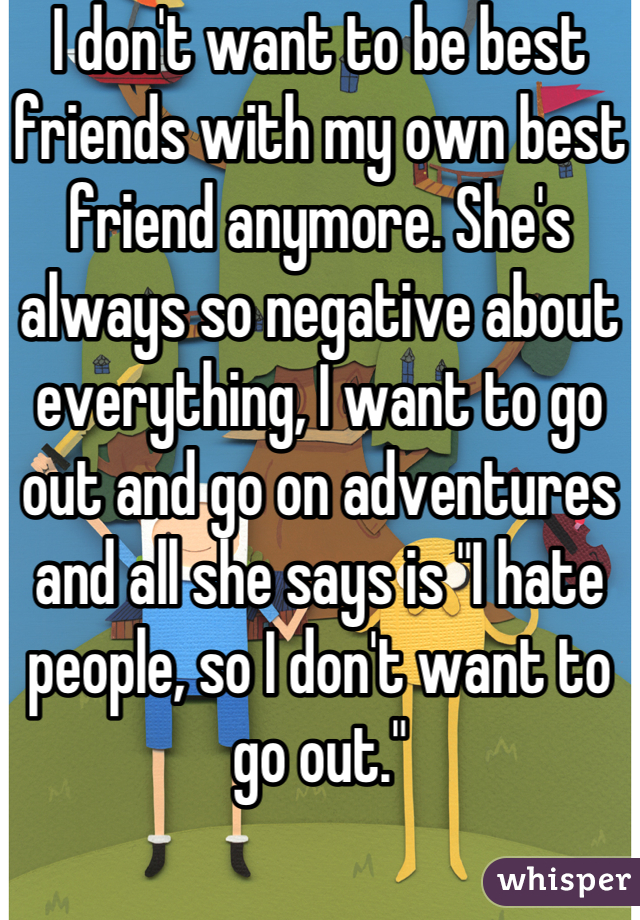 I don't want to be best friends with my own best friend anymore. She's always so negative about everything, I want to go out and go on adventures and all she says is "I hate people, so I don't want to go out."