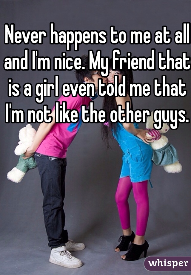 Never happens to me at all and I'm nice. My friend that is a girl even told me that I'm not like the other guys. 