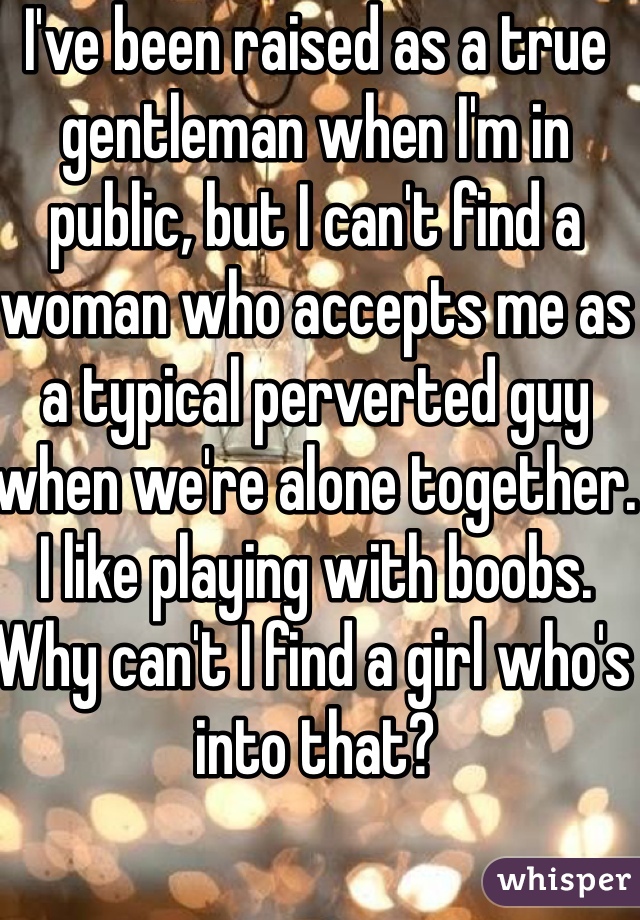 I've been raised as a true gentleman when I'm in public, but I can't find a woman who accepts me as a typical perverted guy when we're alone together. I like playing with boobs. Why can't I find a girl who's into that?