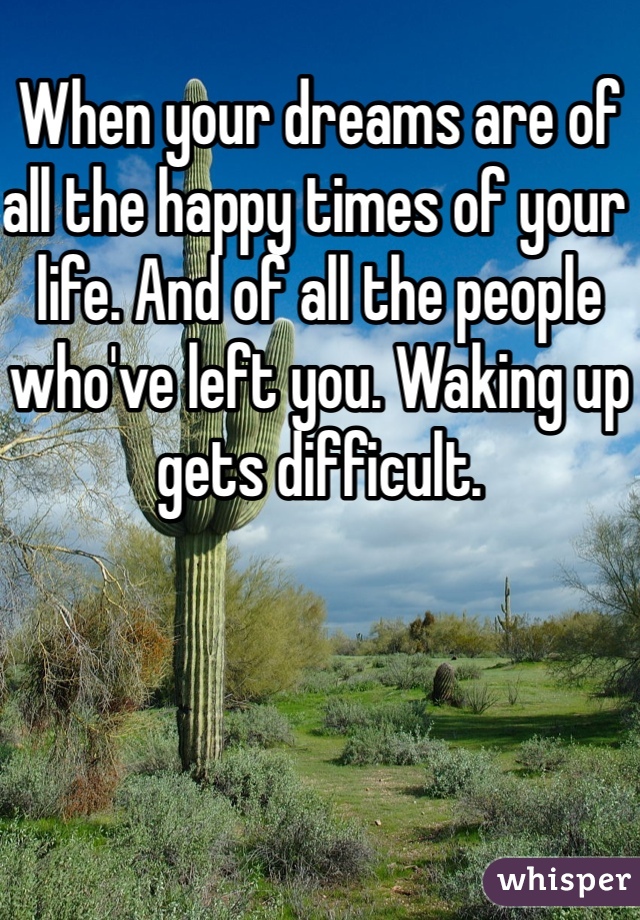 When your dreams are of all the happy times of your life. And of all the people who've left you. Waking up gets difficult.