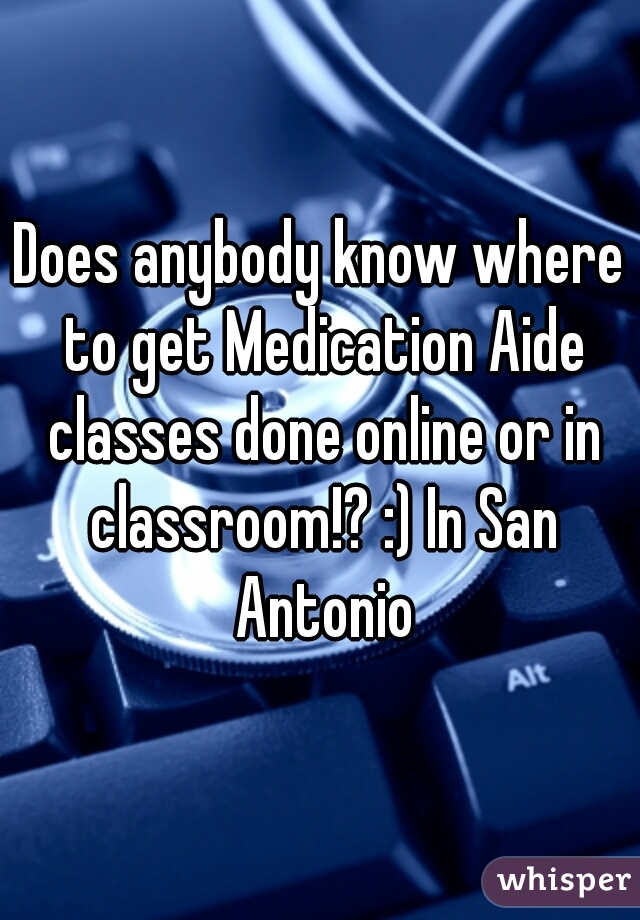 Does anybody know where to get Medication Aide classes done online or in classroom!? :) In San Antonio