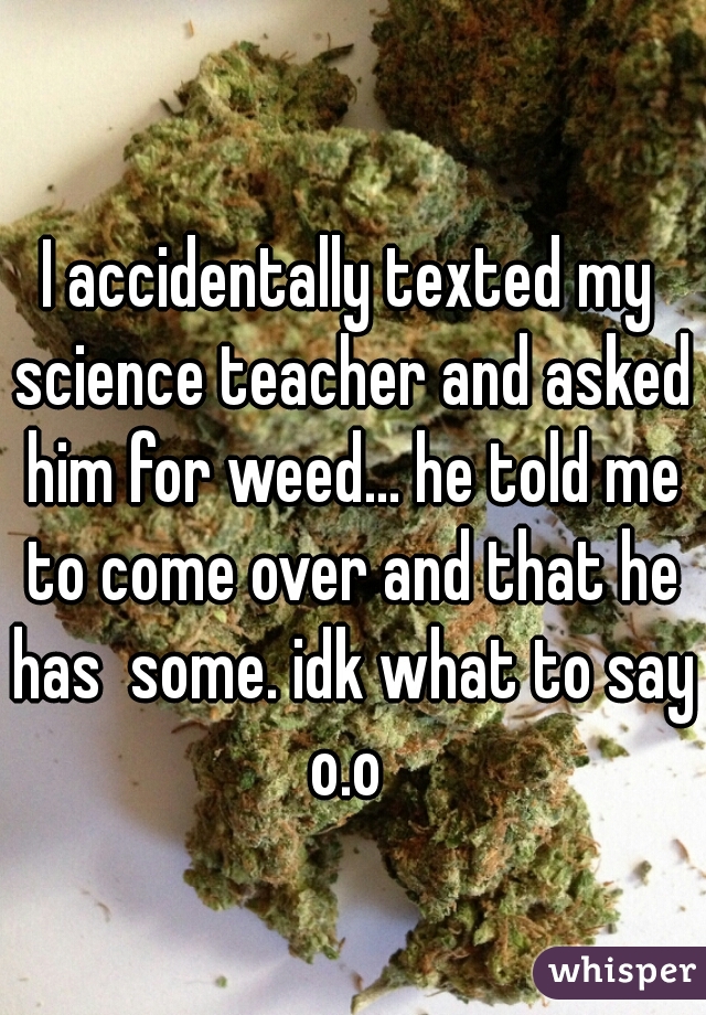 I accidentally texted my science teacher and asked him for weed... he told me to come over and that he has  some. idk what to say o.o 
