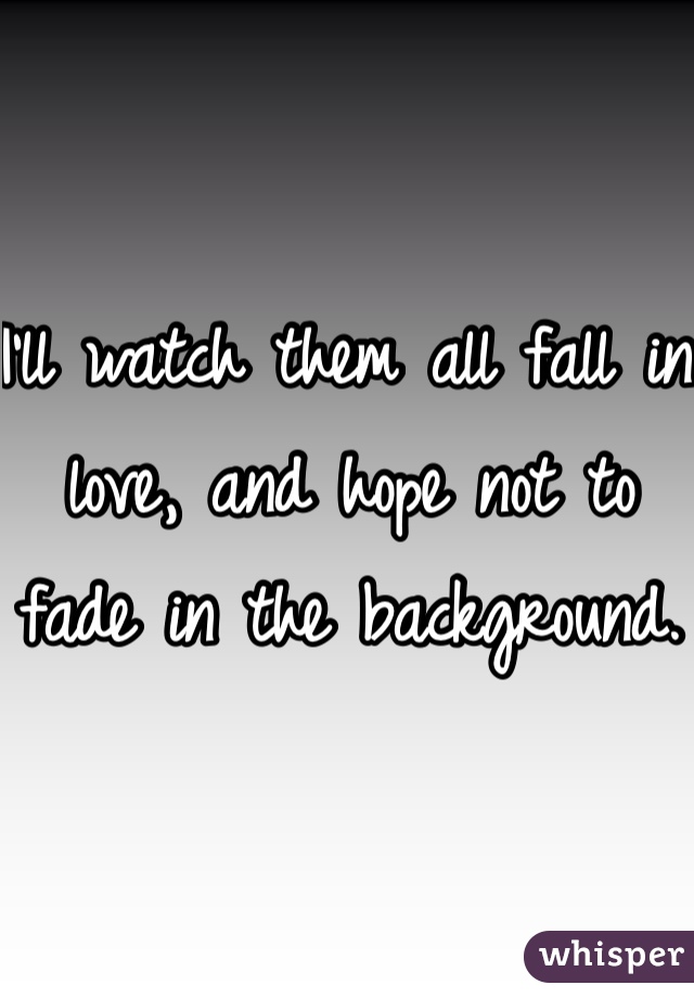 I'll watch them all fall in love, and hope not to fade in the background.