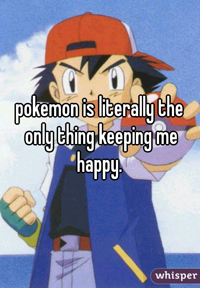 pokemon is literally the only thing keeping me happy. 
