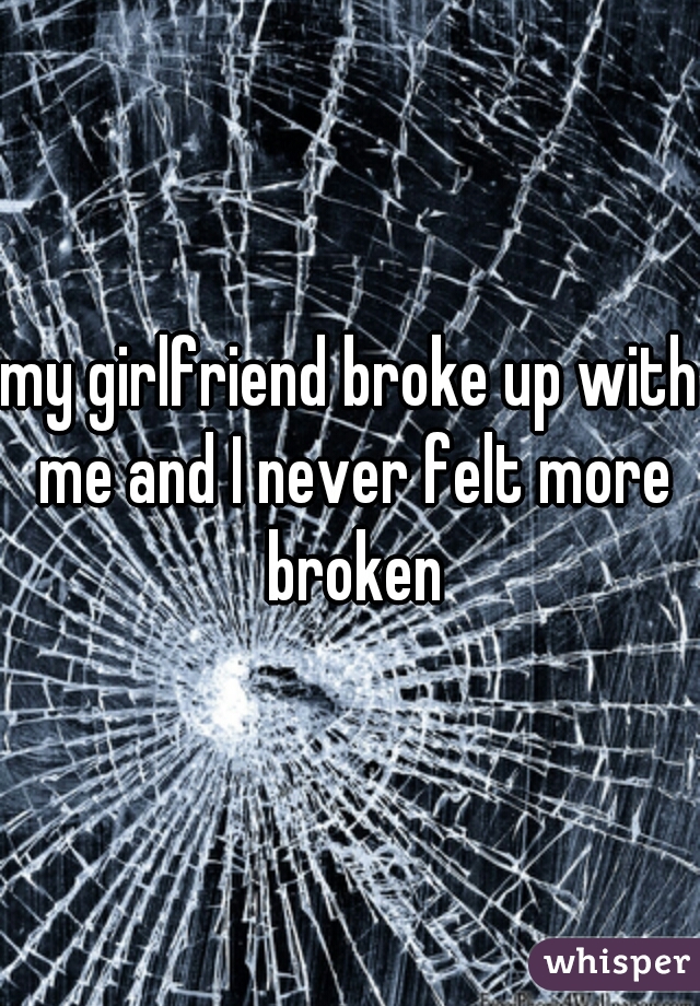 my girlfriend broke up with me and I never felt more broken