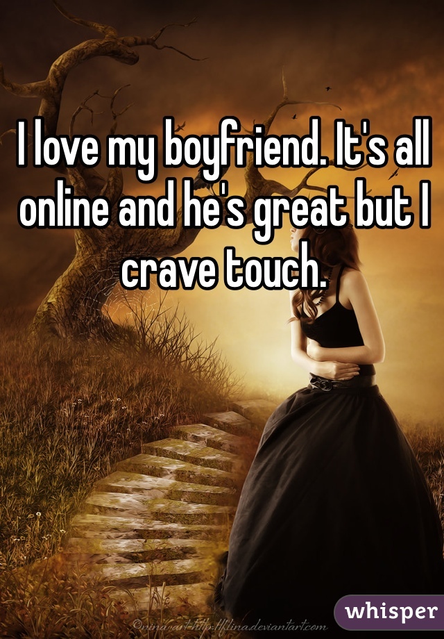 I love my boyfriend. It's all online and he's great but I crave touch. 