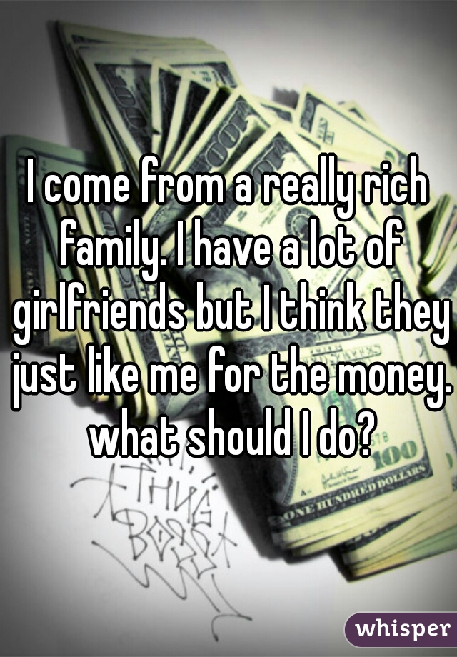 I come from a really rich family. I have a lot of girlfriends but I think they just like me for the money. what should I do?