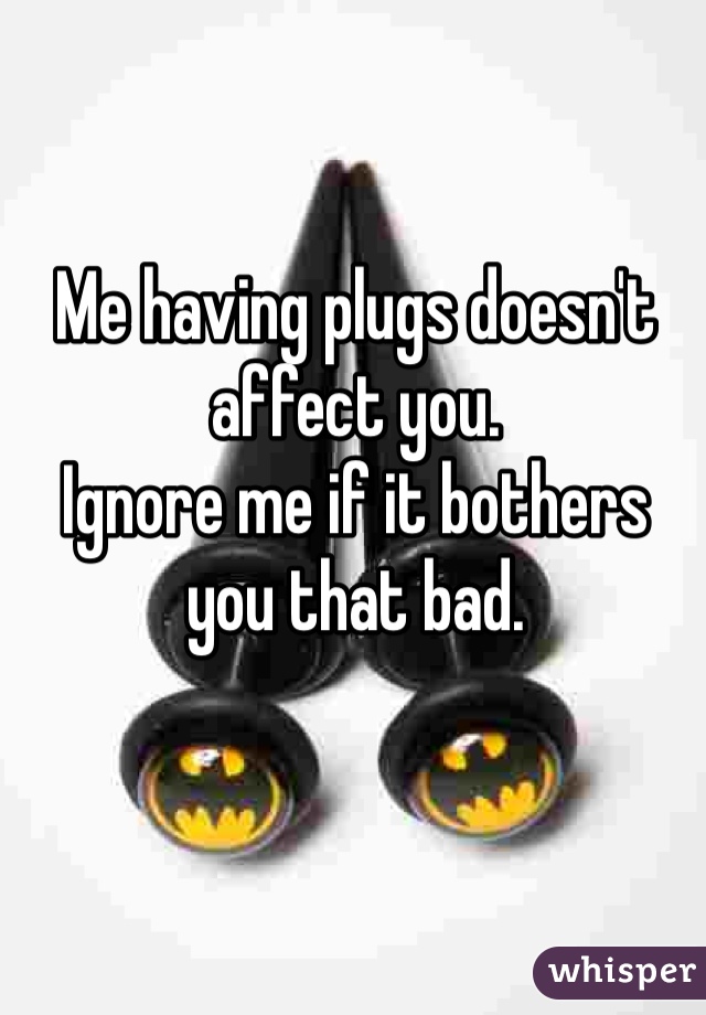 Me having plugs doesn't affect you. 
Ignore me if it bothers you that bad.