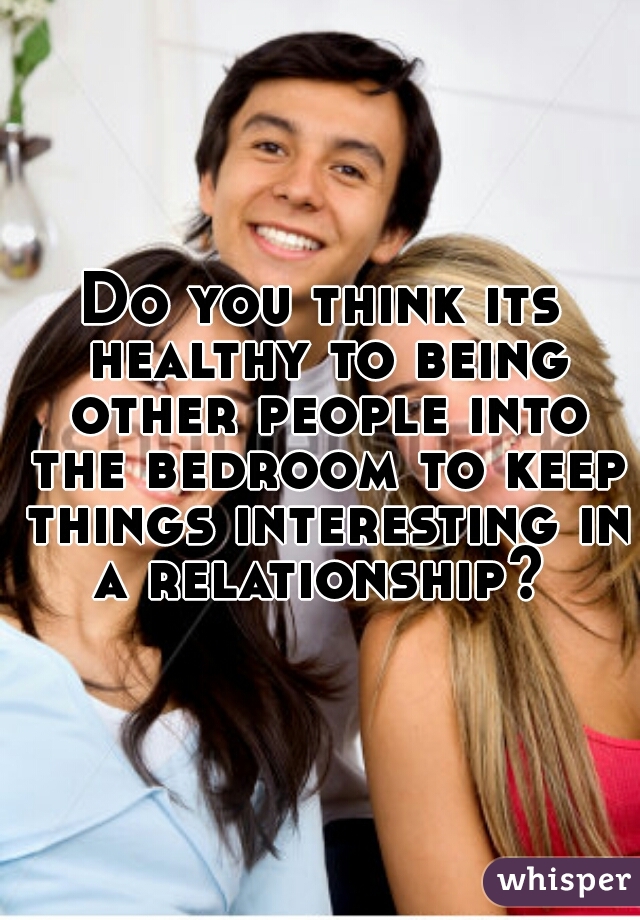Do you think its healthy to being other people into the bedroom to keep things interesting in a relationship? 