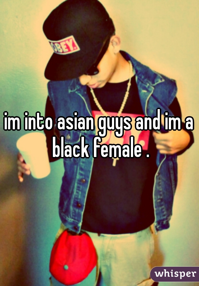 im into asian guys and im a black female .