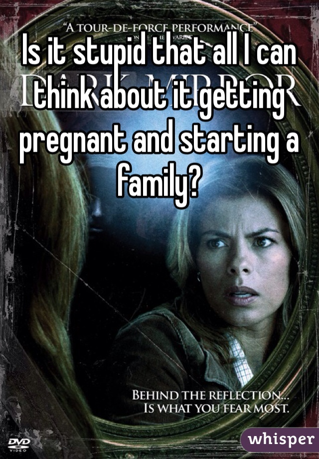 Is it stupid that all I can think about it getting pregnant and starting a family? 