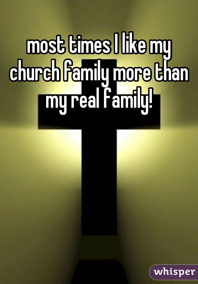 most times I like my church family more than my real family!