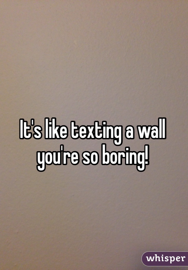 It's like texting a wall you're so boring!