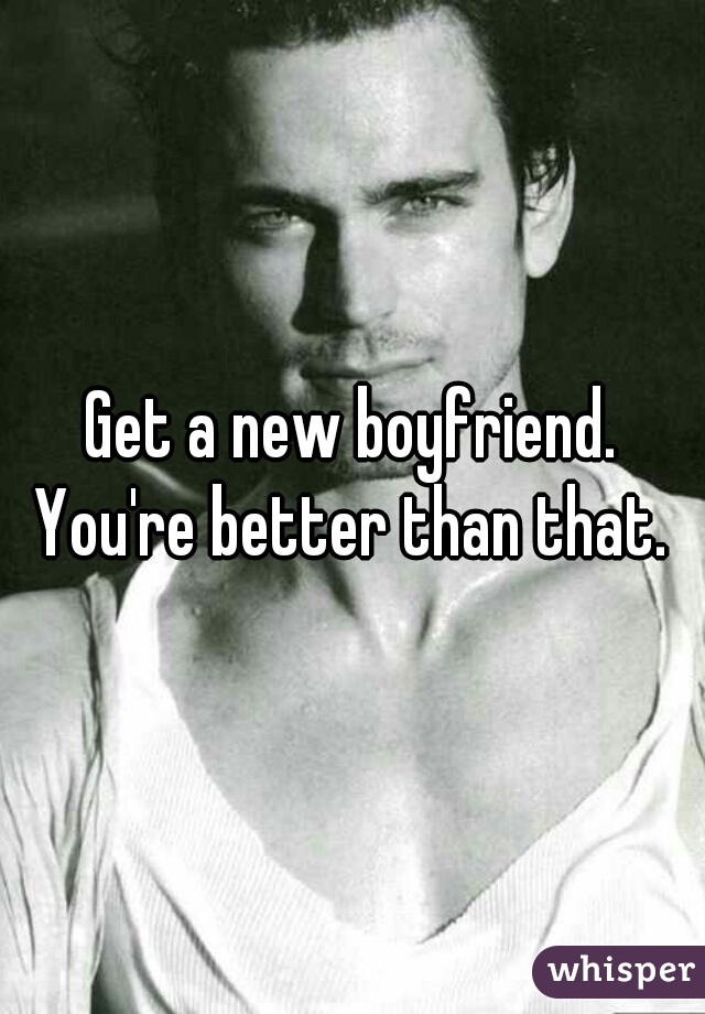 Get a new boyfriend.
You're better than that.
