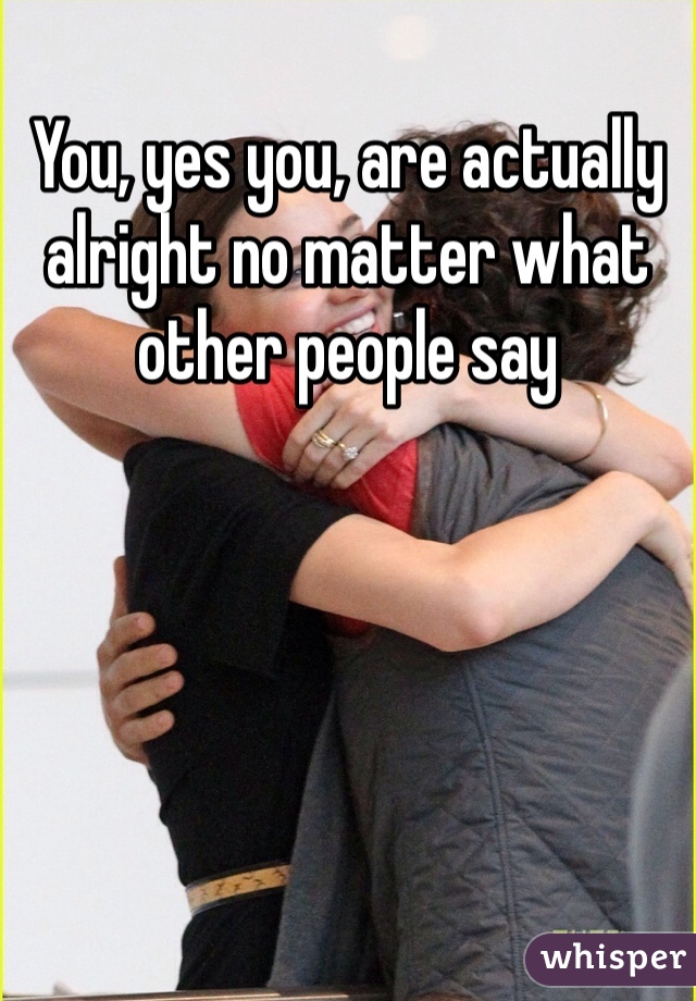 You, yes you, are actually alright no matter what other people say