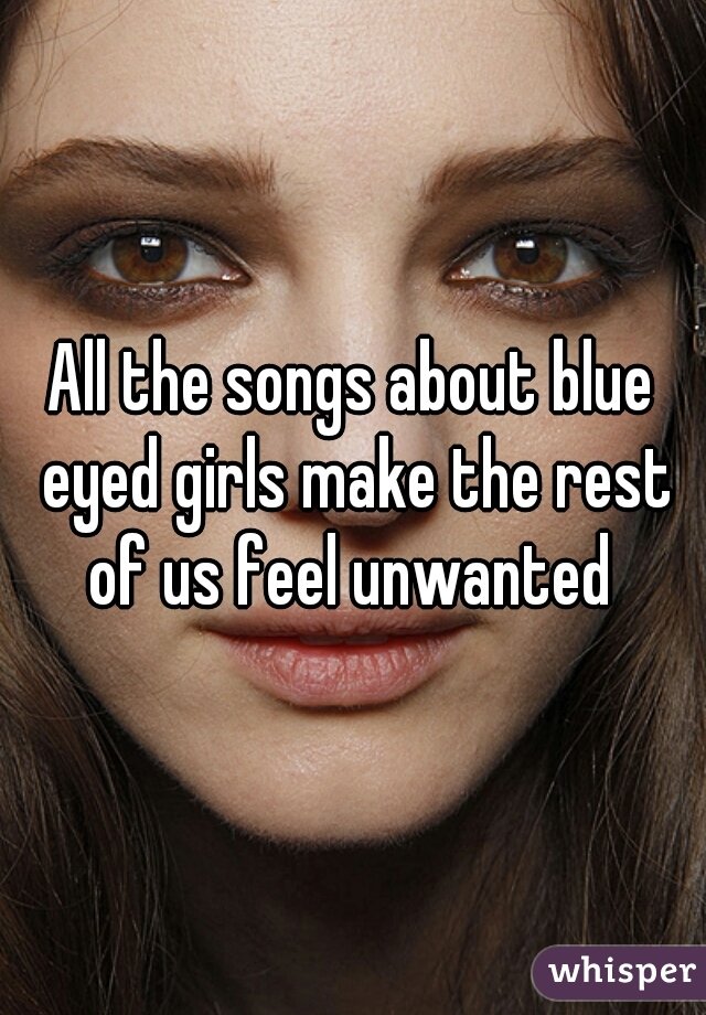 All the songs about blue eyed girls make the rest of us feel unwanted 