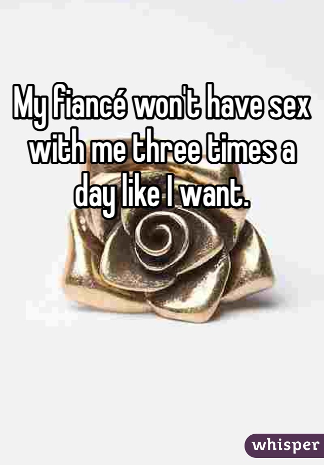 My fiancé won't have sex with me three times a day like I want. 
