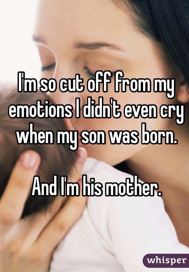 I'm so cut off from my emotions I didn't even cry when my son was born.

And I'm his mother.