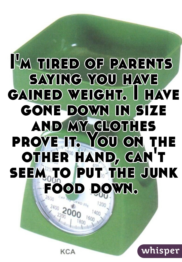 I'm tired of parents saying you have gained weight. I have gone down in size and my clothes prove it. You on the other hand, can't seem to put the junk food down. 