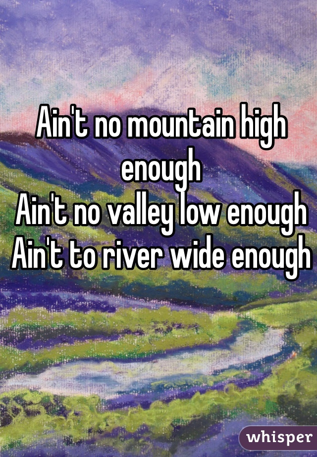 Ain't no mountain high enough
Ain't no valley low enough
Ain't to river wide enough